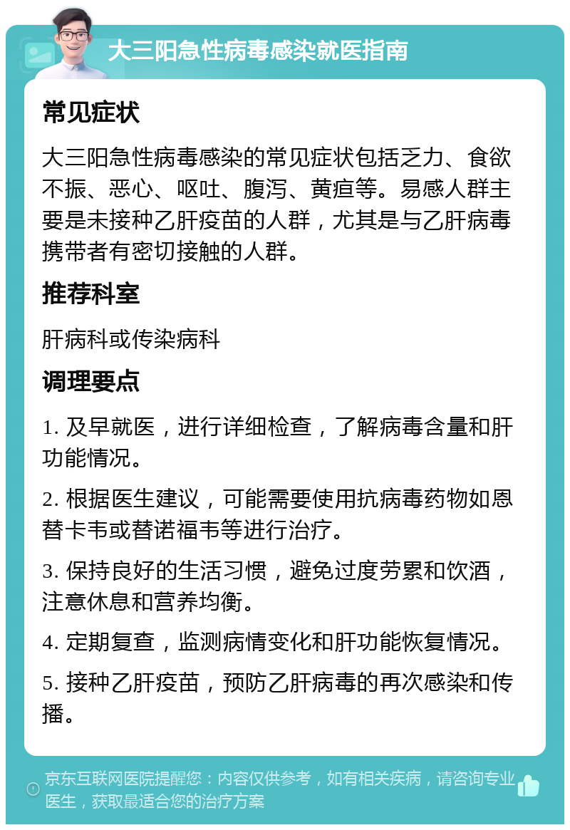 大三阳急性病毒感染就医指南 常见症状 大三阳急性病毒感染的常见症状包括乏力、食欲不振、恶心、呕吐、腹泻、黄疸等。易感人群主要是未接种乙肝疫苗的人群，尤其是与乙肝病毒携带者有密切接触的人群。 推荐科室 肝病科或传染病科 调理要点 1. 及早就医，进行详细检查，了解病毒含量和肝功能情况。 2. 根据医生建议，可能需要使用抗病毒药物如恩替卡韦或替诺福韦等进行治疗。 3. 保持良好的生活习惯，避免过度劳累和饮酒，注意休息和营养均衡。 4. 定期复查，监测病情变化和肝功能恢复情况。 5. 接种乙肝疫苗，预防乙肝病毒的再次感染和传播。