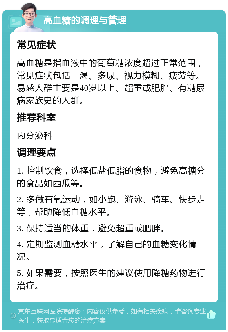 高血糖的调理与管理 常见症状 高血糖是指血液中的葡萄糖浓度超过正常范围，常见症状包括口渴、多尿、视力模糊、疲劳等。易感人群主要是40岁以上、超重或肥胖、有糖尿病家族史的人群。 推荐科室 内分泌科 调理要点 1. 控制饮食，选择低盐低脂的食物，避免高糖分的食品如西瓜等。 2. 多做有氧运动，如小跑、游泳、骑车、快步走等，帮助降低血糖水平。 3. 保持适当的体重，避免超重或肥胖。 4. 定期监测血糖水平，了解自己的血糖变化情况。 5. 如果需要，按照医生的建议使用降糖药物进行治疗。