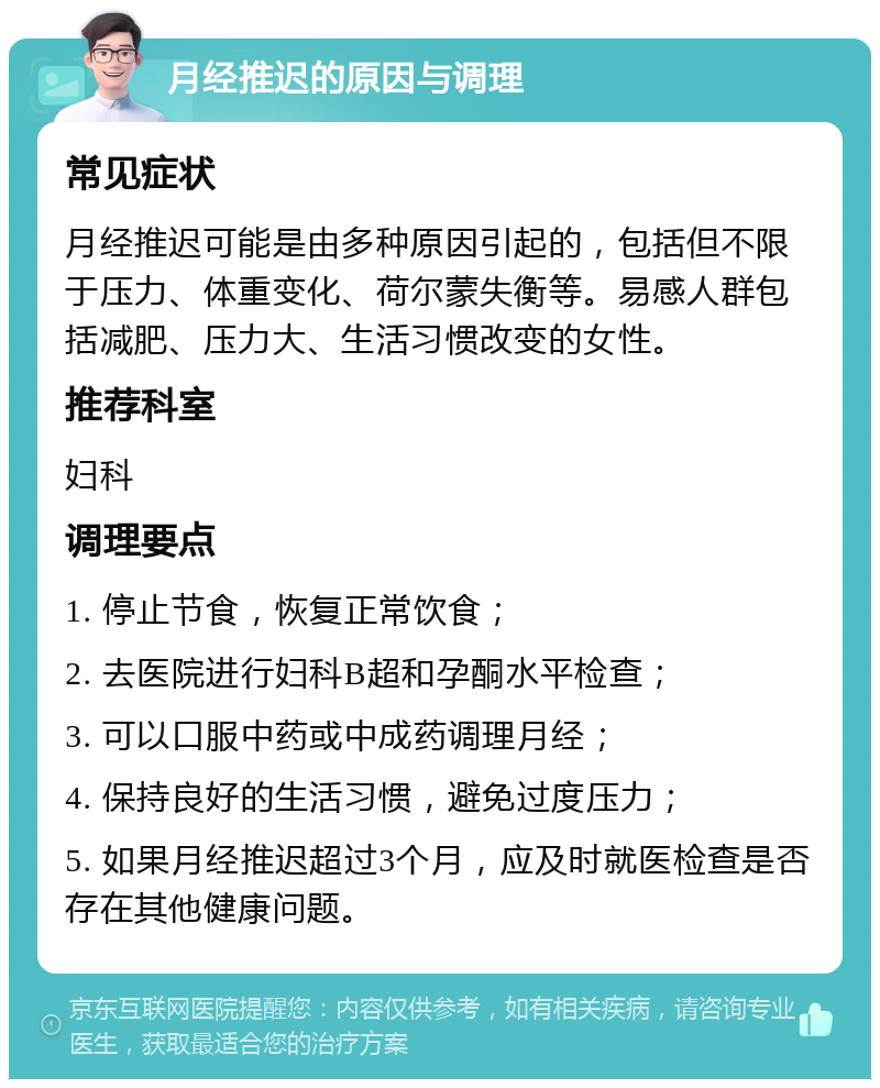 月经推迟的原因与调理 常见症状 月经推迟可能是由多种原因引起的，包括但不限于压力、体重变化、荷尔蒙失衡等。易感人群包括减肥、压力大、生活习惯改变的女性。 推荐科室 妇科 调理要点 1. 停止节食，恢复正常饮食； 2. 去医院进行妇科B超和孕酮水平检查； 3. 可以口服中药或中成药调理月经； 4. 保持良好的生活习惯，避免过度压力； 5. 如果月经推迟超过3个月，应及时就医检查是否存在其他健康问题。