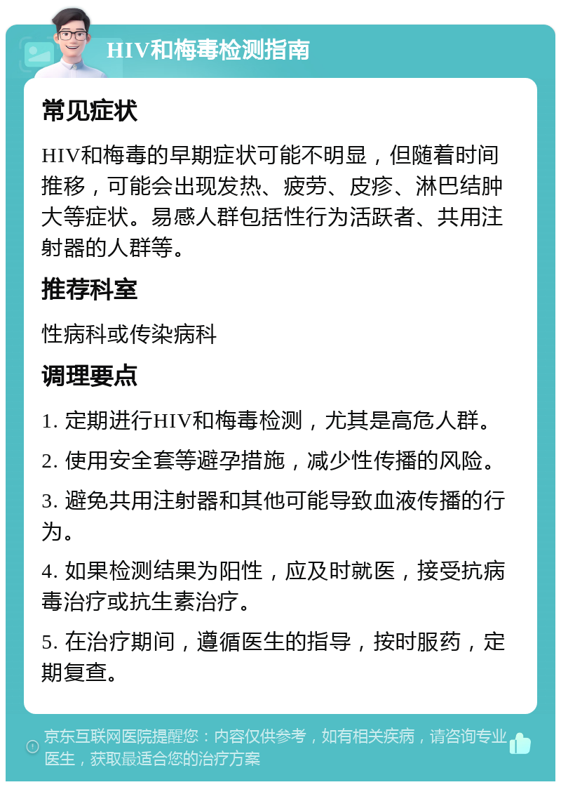 HIV和梅毒检测指南 常见症状 HIV和梅毒的早期症状可能不明显，但随着时间推移，可能会出现发热、疲劳、皮疹、淋巴结肿大等症状。易感人群包括性行为活跃者、共用注射器的人群等。 推荐科室 性病科或传染病科 调理要点 1. 定期进行HIV和梅毒检测，尤其是高危人群。 2. 使用安全套等避孕措施，减少性传播的风险。 3. 避免共用注射器和其他可能导致血液传播的行为。 4. 如果检测结果为阳性，应及时就医，接受抗病毒治疗或抗生素治疗。 5. 在治疗期间，遵循医生的指导，按时服药，定期复查。