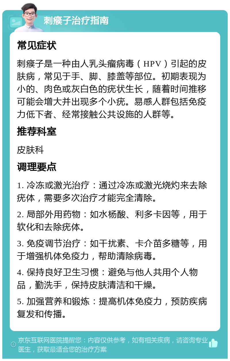 刺瘊子治疗指南 常见症状 刺瘊子是一种由人乳头瘤病毒（HPV）引起的皮肤病，常见于手、脚、膝盖等部位。初期表现为小的、肉色或灰白色的疣状生长，随着时间推移可能会增大并出现多个小疣。易感人群包括免疫力低下者、经常接触公共设施的人群等。 推荐科室 皮肤科 调理要点 1. 冷冻或激光治疗：通过冷冻或激光烧灼来去除疣体，需要多次治疗才能完全清除。 2. 局部外用药物：如水杨酸、利多卡因等，用于软化和去除疣体。 3. 免疫调节治疗：如干扰素、卡介苗多糖等，用于增强机体免疫力，帮助清除病毒。 4. 保持良好卫生习惯：避免与他人共用个人物品，勤洗手，保持皮肤清洁和干燥。 5. 加强营养和锻炼：提高机体免疫力，预防疾病复发和传播。