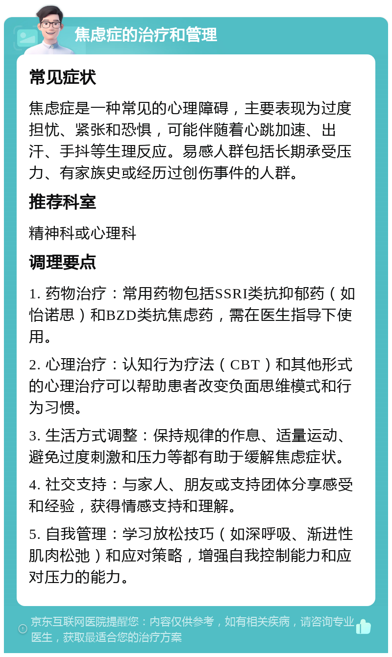 焦虑症的治疗和管理 常见症状 焦虑症是一种常见的心理障碍，主要表现为过度担忧、紧张和恐惧，可能伴随着心跳加速、出汗、手抖等生理反应。易感人群包括长期承受压力、有家族史或经历过创伤事件的人群。 推荐科室 精神科或心理科 调理要点 1. 药物治疗：常用药物包括SSRI类抗抑郁药（如怡诺思）和BZD类抗焦虑药，需在医生指导下使用。 2. 心理治疗：认知行为疗法（CBT）和其他形式的心理治疗可以帮助患者改变负面思维模式和行为习惯。 3. 生活方式调整：保持规律的作息、适量运动、避免过度刺激和压力等都有助于缓解焦虑症状。 4. 社交支持：与家人、朋友或支持团体分享感受和经验，获得情感支持和理解。 5. 自我管理：学习放松技巧（如深呼吸、渐进性肌肉松弛）和应对策略，增强自我控制能力和应对压力的能力。