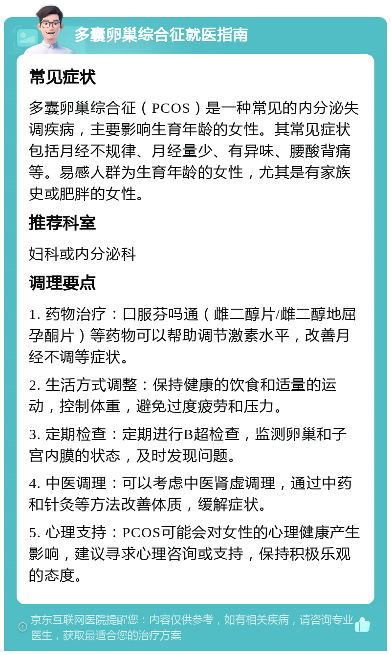 多囊卵巢综合征就医指南 常见症状 多囊卵巢综合征（PCOS）是一种常见的内分泌失调疾病，主要影响生育年龄的女性。其常见症状包括月经不规律、月经量少、有异味、腰酸背痛等。易感人群为生育年龄的女性，尤其是有家族史或肥胖的女性。 推荐科室 妇科或内分泌科 调理要点 1. 药物治疗：口服芬吗通（雌二醇片/雌二醇地屈孕酮片）等药物可以帮助调节激素水平，改善月经不调等症状。 2. 生活方式调整：保持健康的饮食和适量的运动，控制体重，避免过度疲劳和压力。 3. 定期检查：定期进行B超检查，监测卵巢和子宫内膜的状态，及时发现问题。 4. 中医调理：可以考虑中医肾虚调理，通过中药和针灸等方法改善体质，缓解症状。 5. 心理支持：PCOS可能会对女性的心理健康产生影响，建议寻求心理咨询或支持，保持积极乐观的态度。