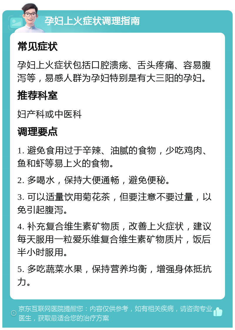 孕妇上火症状调理指南 常见症状 孕妇上火症状包括口腔溃疡、舌头疼痛、容易腹泻等，易感人群为孕妇特别是有大三阳的孕妇。 推荐科室 妇产科或中医科 调理要点 1. 避免食用过于辛辣、油腻的食物，少吃鸡肉、鱼和虾等易上火的食物。 2. 多喝水，保持大便通畅，避免便秘。 3. 可以适量饮用菊花茶，但要注意不要过量，以免引起腹泻。 4. 补充复合维生素矿物质，改善上火症状，建议每天服用一粒爱乐维复合维生素矿物质片，饭后半小时服用。 5. 多吃蔬菜水果，保持营养均衡，增强身体抵抗力。