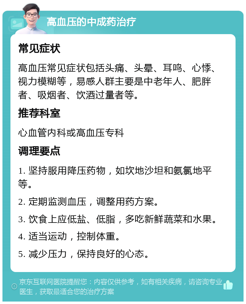 高血压的中成药治疗 常见症状 高血压常见症状包括头痛、头晕、耳鸣、心悸、视力模糊等，易感人群主要是中老年人、肥胖者、吸烟者、饮酒过量者等。 推荐科室 心血管内科或高血压专科 调理要点 1. 坚持服用降压药物，如坎地沙坦和氨氯地平等。 2. 定期监测血压，调整用药方案。 3. 饮食上应低盐、低脂，多吃新鲜蔬菜和水果。 4. 适当运动，控制体重。 5. 减少压力，保持良好的心态。