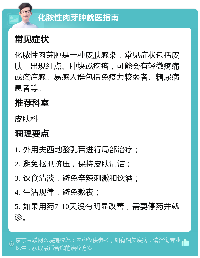 化脓性肉芽肿就医指南 常见症状 化脓性肉芽肿是一种皮肤感染，常见症状包括皮肤上出现红点、肿块或疙瘩，可能会有轻微疼痛或瘙痒感。易感人群包括免疫力较弱者、糖尿病患者等。 推荐科室 皮肤科 调理要点 1. 外用夫西地酸乳膏进行局部治疗； 2. 避免抠抓挤压，保持皮肤清洁； 3. 饮食清淡，避免辛辣刺激和饮酒； 4. 生活规律，避免熬夜； 5. 如果用药7-10天没有明显改善，需要停药并就诊。