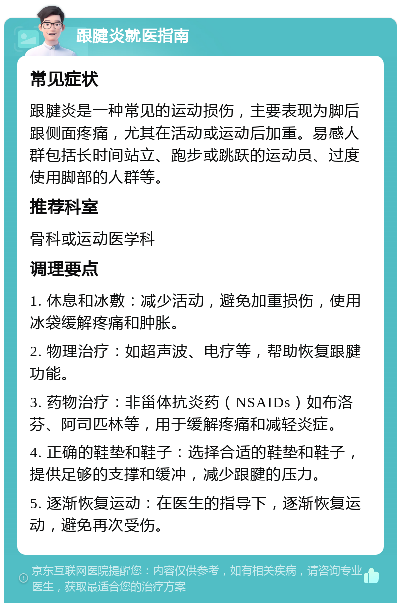 跟腱炎就医指南 常见症状 跟腱炎是一种常见的运动损伤，主要表现为脚后跟侧面疼痛，尤其在活动或运动后加重。易感人群包括长时间站立、跑步或跳跃的运动员、过度使用脚部的人群等。 推荐科室 骨科或运动医学科 调理要点 1. 休息和冰敷：减少活动，避免加重损伤，使用冰袋缓解疼痛和肿胀。 2. 物理治疗：如超声波、电疗等，帮助恢复跟腱功能。 3. 药物治疗：非甾体抗炎药（NSAIDs）如布洛芬、阿司匹林等，用于缓解疼痛和减轻炎症。 4. 正确的鞋垫和鞋子：选择合适的鞋垫和鞋子，提供足够的支撑和缓冲，减少跟腱的压力。 5. 逐渐恢复运动：在医生的指导下，逐渐恢复运动，避免再次受伤。