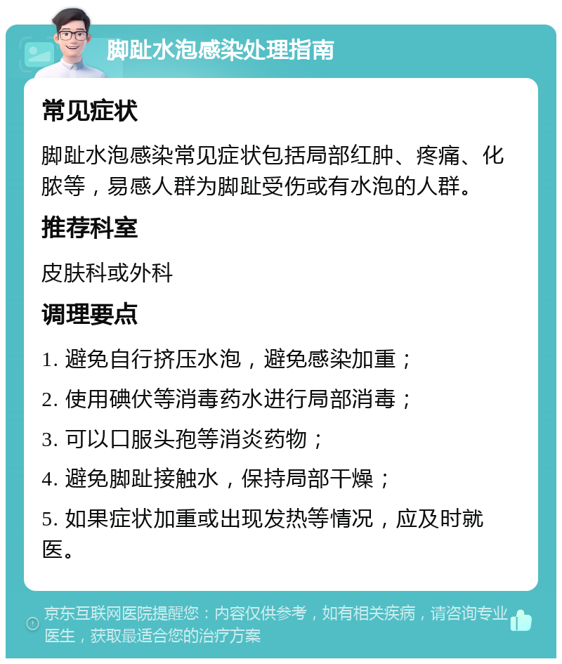 脚趾水泡感染处理指南 常见症状 脚趾水泡感染常见症状包括局部红肿、疼痛、化脓等，易感人群为脚趾受伤或有水泡的人群。 推荐科室 皮肤科或外科 调理要点 1. 避免自行挤压水泡，避免感染加重； 2. 使用碘伏等消毒药水进行局部消毒； 3. 可以口服头孢等消炎药物； 4. 避免脚趾接触水，保持局部干燥； 5. 如果症状加重或出现发热等情况，应及时就医。