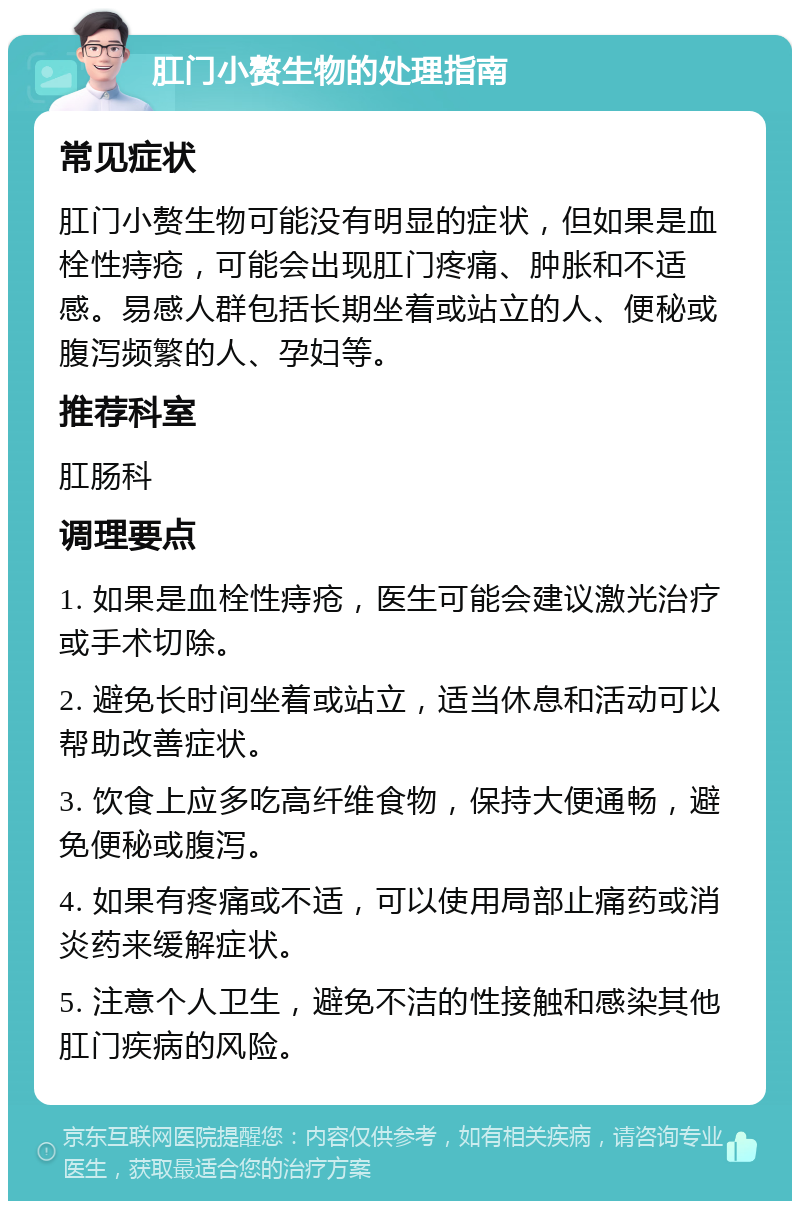 肛门小赘生物的处理指南 常见症状 肛门小赘生物可能没有明显的症状，但如果是血栓性痔疮，可能会出现肛门疼痛、肿胀和不适感。易感人群包括长期坐着或站立的人、便秘或腹泻频繁的人、孕妇等。 推荐科室 肛肠科 调理要点 1. 如果是血栓性痔疮，医生可能会建议激光治疗或手术切除。 2. 避免长时间坐着或站立，适当休息和活动可以帮助改善症状。 3. 饮食上应多吃高纤维食物，保持大便通畅，避免便秘或腹泻。 4. 如果有疼痛或不适，可以使用局部止痛药或消炎药来缓解症状。 5. 注意个人卫生，避免不洁的性接触和感染其他肛门疾病的风险。