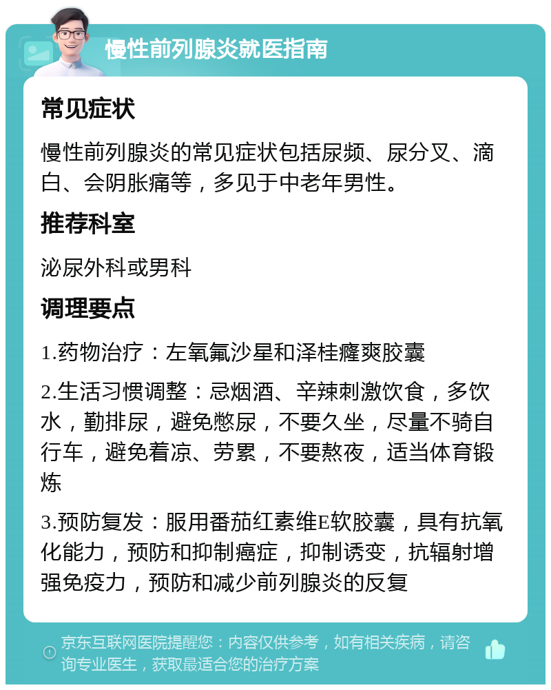 慢性前列腺炎就医指南 常见症状 慢性前列腺炎的常见症状包括尿频、尿分叉、滴白、会阴胀痛等，多见于中老年男性。 推荐科室 泌尿外科或男科 调理要点 1.药物治疗：左氧氟沙星和泽桂癃爽胶囊 2.生活习惯调整：忌烟酒、辛辣刺激饮食，多饮水，勤排尿，避免憋尿，不要久坐，尽量不骑自行车，避免着凉、劳累，不要熬夜，适当体育锻炼 3.预防复发：服用番茄红素维E软胶囊，具有抗氧化能力，预防和抑制癌症，抑制诱变，抗辐射增强免疫力，预防和减少前列腺炎的反复