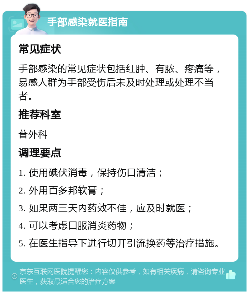 手部感染就医指南 常见症状 手部感染的常见症状包括红肿、有脓、疼痛等，易感人群为手部受伤后未及时处理或处理不当者。 推荐科室 普外科 调理要点 1. 使用碘伏消毒，保持伤口清洁； 2. 外用百多邦软膏； 3. 如果两三天内药效不佳，应及时就医； 4. 可以考虑口服消炎药物； 5. 在医生指导下进行切开引流换药等治疗措施。