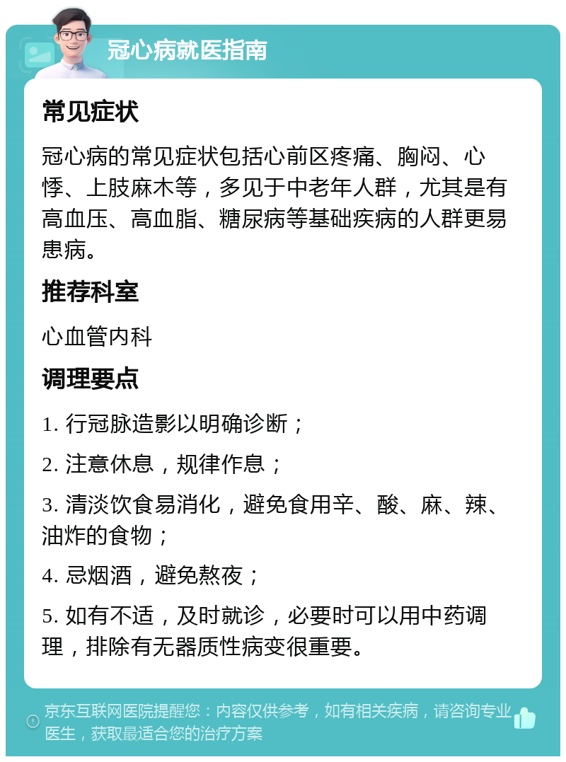 冠心病就医指南 常见症状 冠心病的常见症状包括心前区疼痛、胸闷、心悸、上肢麻木等，多见于中老年人群，尤其是有高血压、高血脂、糖尿病等基础疾病的人群更易患病。 推荐科室 心血管内科 调理要点 1. 行冠脉造影以明确诊断； 2. 注意休息，规律作息； 3. 清淡饮食易消化，避免食用辛、酸、麻、辣、油炸的食物； 4. 忌烟酒，避免熬夜； 5. 如有不适，及时就诊，必要时可以用中药调理，排除有无器质性病变很重要。