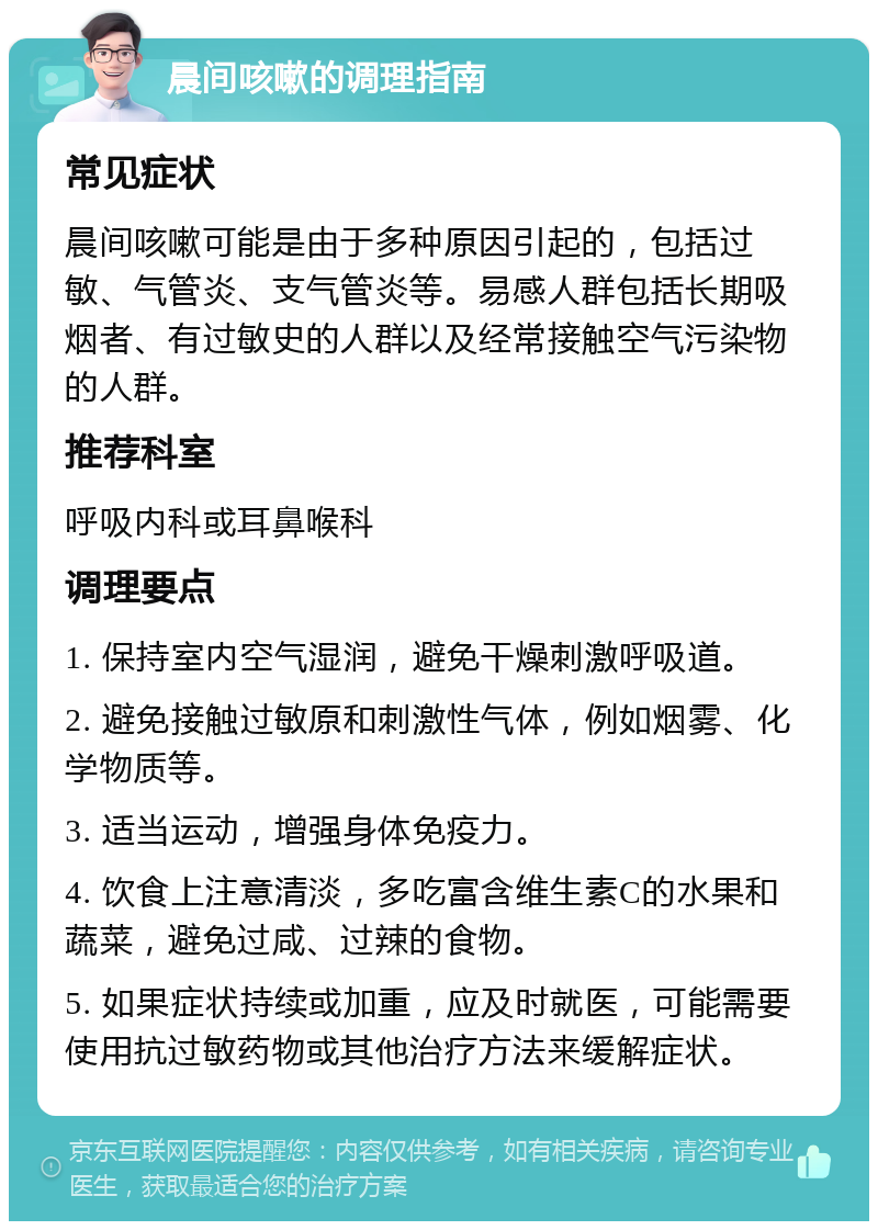 晨间咳嗽的调理指南 常见症状 晨间咳嗽可能是由于多种原因引起的，包括过敏、气管炎、支气管炎等。易感人群包括长期吸烟者、有过敏史的人群以及经常接触空气污染物的人群。 推荐科室 呼吸内科或耳鼻喉科 调理要点 1. 保持室内空气湿润，避免干燥刺激呼吸道。 2. 避免接触过敏原和刺激性气体，例如烟雾、化学物质等。 3. 适当运动，增强身体免疫力。 4. 饮食上注意清淡，多吃富含维生素C的水果和蔬菜，避免过咸、过辣的食物。 5. 如果症状持续或加重，应及时就医，可能需要使用抗过敏药物或其他治疗方法来缓解症状。