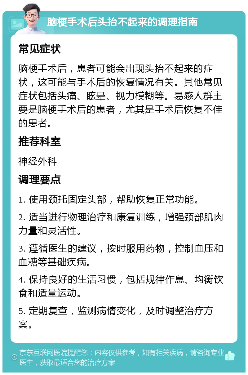 脑梗手术后头抬不起来的调理指南 常见症状 脑梗手术后，患者可能会出现头抬不起来的症状，这可能与手术后的恢复情况有关。其他常见症状包括头痛、眩晕、视力模糊等。易感人群主要是脑梗手术后的患者，尤其是手术后恢复不佳的患者。 推荐科室 神经外科 调理要点 1. 使用颈托固定头部，帮助恢复正常功能。 2. 适当进行物理治疗和康复训练，增强颈部肌肉力量和灵活性。 3. 遵循医生的建议，按时服用药物，控制血压和血糖等基础疾病。 4. 保持良好的生活习惯，包括规律作息、均衡饮食和适量运动。 5. 定期复查，监测病情变化，及时调整治疗方案。