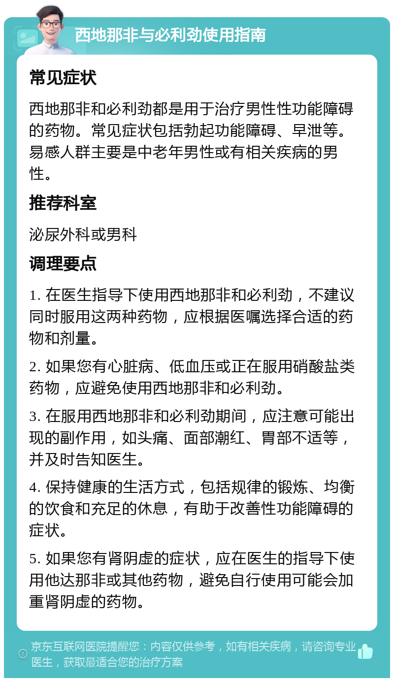 西地那非与必利劲使用指南 常见症状 西地那非和必利劲都是用于治疗男性性功能障碍的药物。常见症状包括勃起功能障碍、早泄等。易感人群主要是中老年男性或有相关疾病的男性。 推荐科室 泌尿外科或男科 调理要点 1. 在医生指导下使用西地那非和必利劲，不建议同时服用这两种药物，应根据医嘱选择合适的药物和剂量。 2. 如果您有心脏病、低血压或正在服用硝酸盐类药物，应避免使用西地那非和必利劲。 3. 在服用西地那非和必利劲期间，应注意可能出现的副作用，如头痛、面部潮红、胃部不适等，并及时告知医生。 4. 保持健康的生活方式，包括规律的锻炼、均衡的饮食和充足的休息，有助于改善性功能障碍的症状。 5. 如果您有肾阴虚的症状，应在医生的指导下使用他达那非或其他药物，避免自行使用可能会加重肾阴虚的药物。