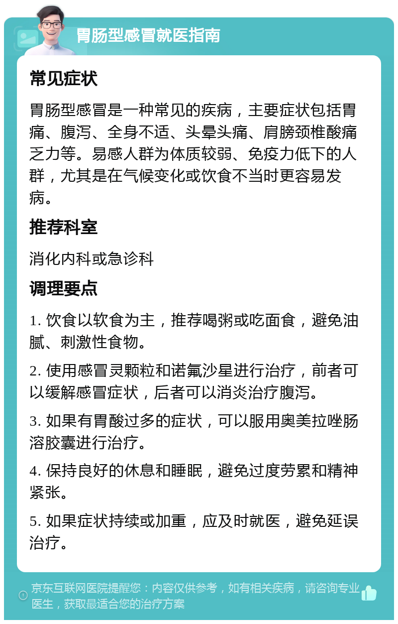 胃肠型感冒就医指南 常见症状 胃肠型感冒是一种常见的疾病，主要症状包括胃痛、腹泻、全身不适、头晕头痛、肩膀颈椎酸痛乏力等。易感人群为体质较弱、免疫力低下的人群，尤其是在气候变化或饮食不当时更容易发病。 推荐科室 消化内科或急诊科 调理要点 1. 饮食以软食为主，推荐喝粥或吃面食，避免油腻、刺激性食物。 2. 使用感冒灵颗粒和诺氟沙星进行治疗，前者可以缓解感冒症状，后者可以消炎治疗腹泻。 3. 如果有胃酸过多的症状，可以服用奥美拉唑肠溶胶囊进行治疗。 4. 保持良好的休息和睡眠，避免过度劳累和精神紧张。 5. 如果症状持续或加重，应及时就医，避免延误治疗。