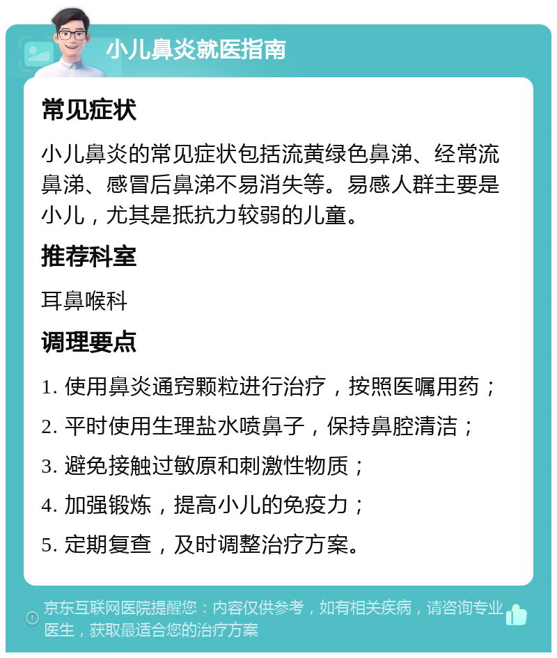 小儿鼻炎就医指南 常见症状 小儿鼻炎的常见症状包括流黄绿色鼻涕、经常流鼻涕、感冒后鼻涕不易消失等。易感人群主要是小儿，尤其是抵抗力较弱的儿童。 推荐科室 耳鼻喉科 调理要点 1. 使用鼻炎通窍颗粒进行治疗，按照医嘱用药； 2. 平时使用生理盐水喷鼻子，保持鼻腔清洁； 3. 避免接触过敏原和刺激性物质； 4. 加强锻炼，提高小儿的免疫力； 5. 定期复查，及时调整治疗方案。