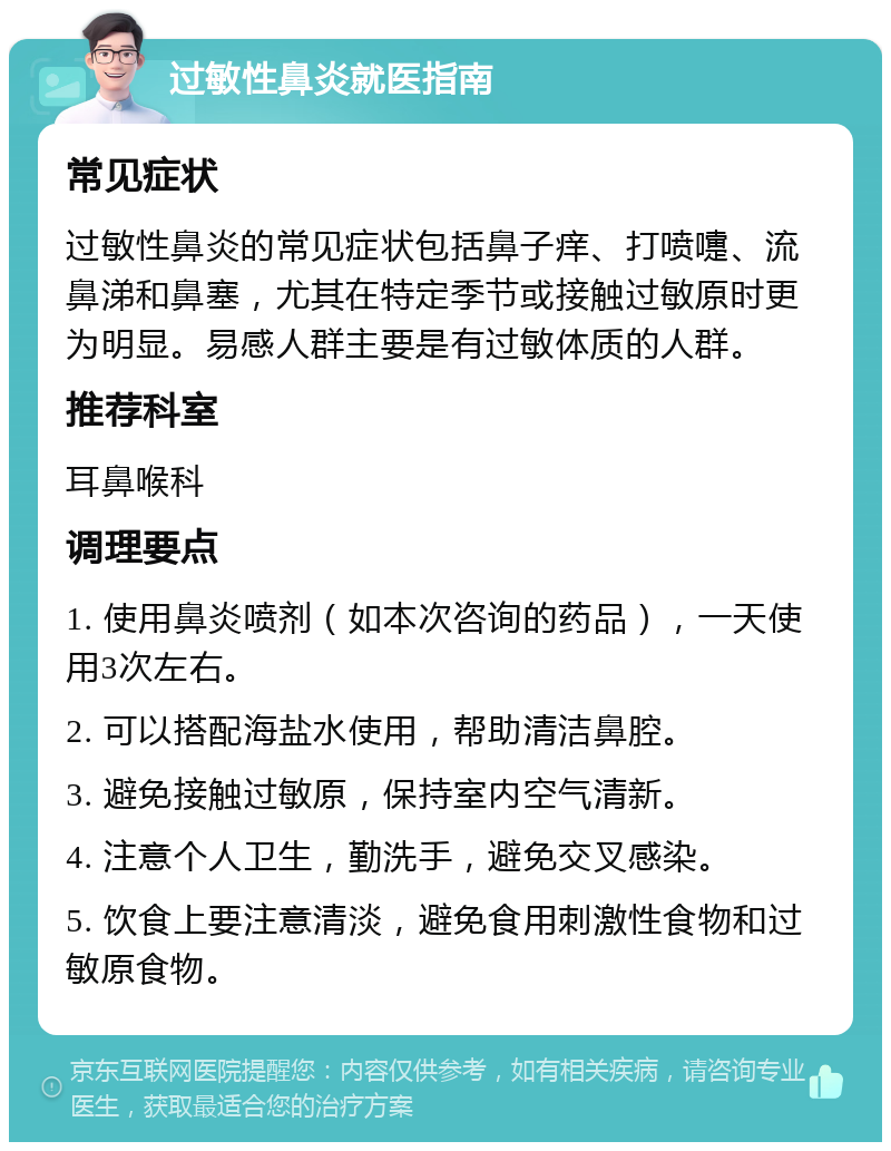 过敏性鼻炎就医指南 常见症状 过敏性鼻炎的常见症状包括鼻子痒、打喷嚏、流鼻涕和鼻塞，尤其在特定季节或接触过敏原时更为明显。易感人群主要是有过敏体质的人群。 推荐科室 耳鼻喉科 调理要点 1. 使用鼻炎喷剂（如本次咨询的药品），一天使用3次左右。 2. 可以搭配海盐水使用，帮助清洁鼻腔。 3. 避免接触过敏原，保持室内空气清新。 4. 注意个人卫生，勤洗手，避免交叉感染。 5. 饮食上要注意清淡，避免食用刺激性食物和过敏原食物。