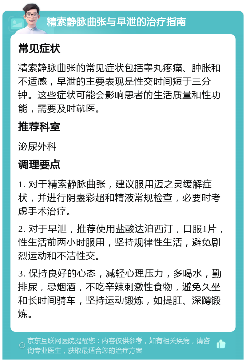 精索静脉曲张与早泄的治疗指南 常见症状 精索静脉曲张的常见症状包括睾丸疼痛、肿胀和不适感，早泄的主要表现是性交时间短于三分钟。这些症状可能会影响患者的生活质量和性功能，需要及时就医。 推荐科室 泌尿外科 调理要点 1. 对于精索静脉曲张，建议服用迈之灵缓解症状，并进行阴囊彩超和精液常规检查，必要时考虑手术治疗。 2. 对于早泄，推荐使用盐酸达泊西汀，口服1片，性生活前两小时服用，坚持规律性生活，避免剧烈运动和不洁性交。 3. 保持良好的心态，减轻心理压力，多喝水，勤排尿，忌烟酒，不吃辛辣刺激性食物，避免久坐和长时间骑车，坚持运动锻炼，如提肛、深蹲锻炼。