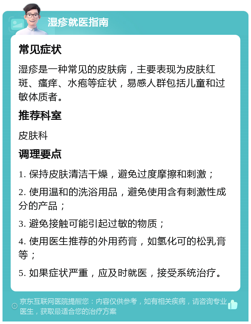 湿疹就医指南 常见症状 湿疹是一种常见的皮肤病，主要表现为皮肤红斑、瘙痒、水疱等症状，易感人群包括儿童和过敏体质者。 推荐科室 皮肤科 调理要点 1. 保持皮肤清洁干燥，避免过度摩擦和刺激； 2. 使用温和的洗浴用品，避免使用含有刺激性成分的产品； 3. 避免接触可能引起过敏的物质； 4. 使用医生推荐的外用药膏，如氢化可的松乳膏等； 5. 如果症状严重，应及时就医，接受系统治疗。