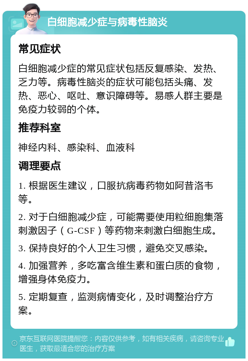 白细胞减少症与病毒性脑炎 常见症状 白细胞减少症的常见症状包括反复感染、发热、乏力等。病毒性脑炎的症状可能包括头痛、发热、恶心、呕吐、意识障碍等。易感人群主要是免疫力较弱的个体。 推荐科室 神经内科、感染科、血液科 调理要点 1. 根据医生建议，口服抗病毒药物如阿昔洛韦等。 2. 对于白细胞减少症，可能需要使用粒细胞集落刺激因子（G-CSF）等药物来刺激白细胞生成。 3. 保持良好的个人卫生习惯，避免交叉感染。 4. 加强营养，多吃富含维生素和蛋白质的食物，增强身体免疫力。 5. 定期复查，监测病情变化，及时调整治疗方案。