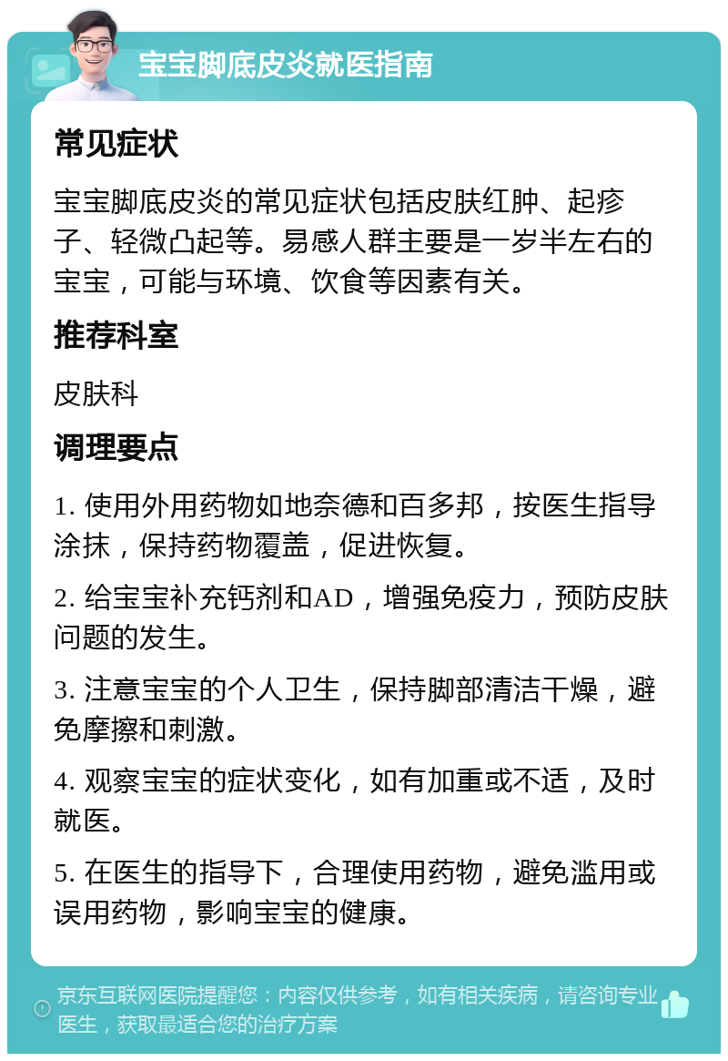 宝宝脚底皮炎就医指南 常见症状 宝宝脚底皮炎的常见症状包括皮肤红肿、起疹子、轻微凸起等。易感人群主要是一岁半左右的宝宝，可能与环境、饮食等因素有关。 推荐科室 皮肤科 调理要点 1. 使用外用药物如地奈德和百多邦，按医生指导涂抹，保持药物覆盖，促进恢复。 2. 给宝宝补充钙剂和AD，增强免疫力，预防皮肤问题的发生。 3. 注意宝宝的个人卫生，保持脚部清洁干燥，避免摩擦和刺激。 4. 观察宝宝的症状变化，如有加重或不适，及时就医。 5. 在医生的指导下，合理使用药物，避免滥用或误用药物，影响宝宝的健康。