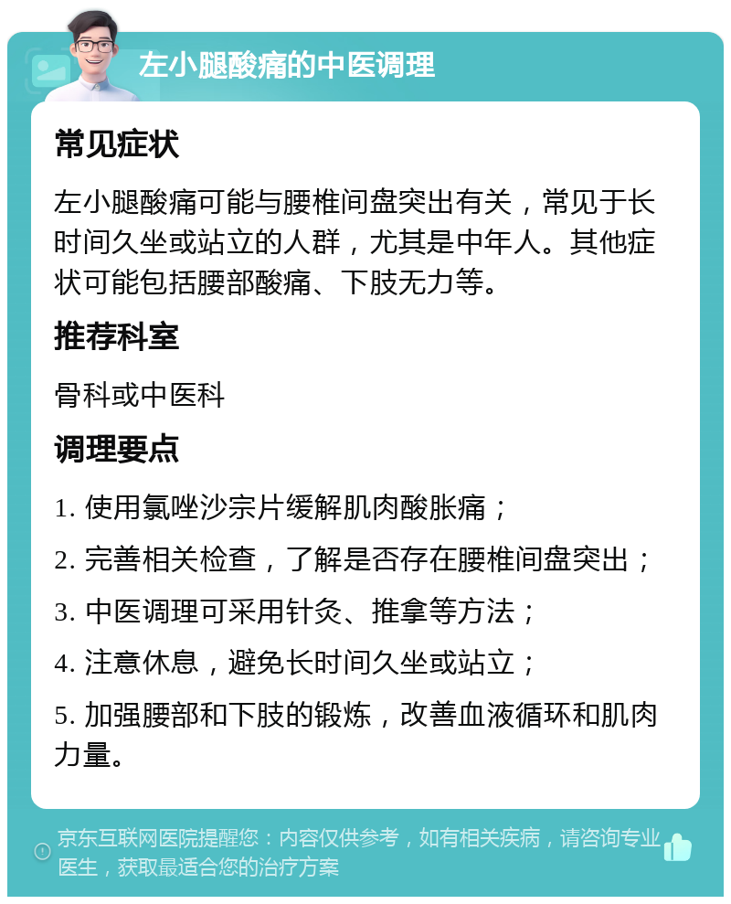 左小腿酸痛的中医调理 常见症状 左小腿酸痛可能与腰椎间盘突出有关，常见于长时间久坐或站立的人群，尤其是中年人。其他症状可能包括腰部酸痛、下肢无力等。 推荐科室 骨科或中医科 调理要点 1. 使用氯唑沙宗片缓解肌肉酸胀痛； 2. 完善相关检查，了解是否存在腰椎间盘突出； 3. 中医调理可采用针灸、推拿等方法； 4. 注意休息，避免长时间久坐或站立； 5. 加强腰部和下肢的锻炼，改善血液循环和肌肉力量。