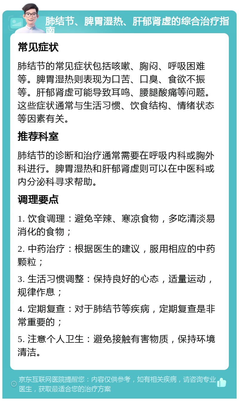 肺结节、脾胃湿热、肝郁肾虚的综合治疗指南 常见症状 肺结节的常见症状包括咳嗽、胸闷、呼吸困难等。脾胃湿热则表现为口苦、口臭、食欲不振等。肝郁肾虚可能导致耳鸣、腰腿酸痛等问题。这些症状通常与生活习惯、饮食结构、情绪状态等因素有关。 推荐科室 肺结节的诊断和治疗通常需要在呼吸内科或胸外科进行。脾胃湿热和肝郁肾虚则可以在中医科或内分泌科寻求帮助。 调理要点 1. 饮食调理：避免辛辣、寒凉食物，多吃清淡易消化的食物； 2. 中药治疗：根据医生的建议，服用相应的中药颗粒； 3. 生活习惯调整：保持良好的心态，适量运动，规律作息； 4. 定期复查：对于肺结节等疾病，定期复查是非常重要的； 5. 注意个人卫生：避免接触有害物质，保持环境清洁。