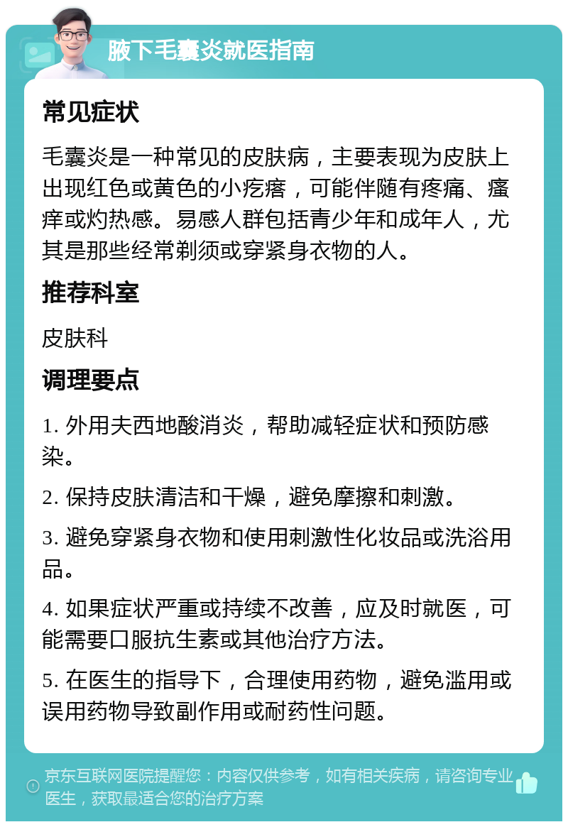 腋下毛囊炎就医指南 常见症状 毛囊炎是一种常见的皮肤病，主要表现为皮肤上出现红色或黄色的小疙瘩，可能伴随有疼痛、瘙痒或灼热感。易感人群包括青少年和成年人，尤其是那些经常剃须或穿紧身衣物的人。 推荐科室 皮肤科 调理要点 1. 外用夫西地酸消炎，帮助减轻症状和预防感染。 2. 保持皮肤清洁和干燥，避免摩擦和刺激。 3. 避免穿紧身衣物和使用刺激性化妆品或洗浴用品。 4. 如果症状严重或持续不改善，应及时就医，可能需要口服抗生素或其他治疗方法。 5. 在医生的指导下，合理使用药物，避免滥用或误用药物导致副作用或耐药性问题。