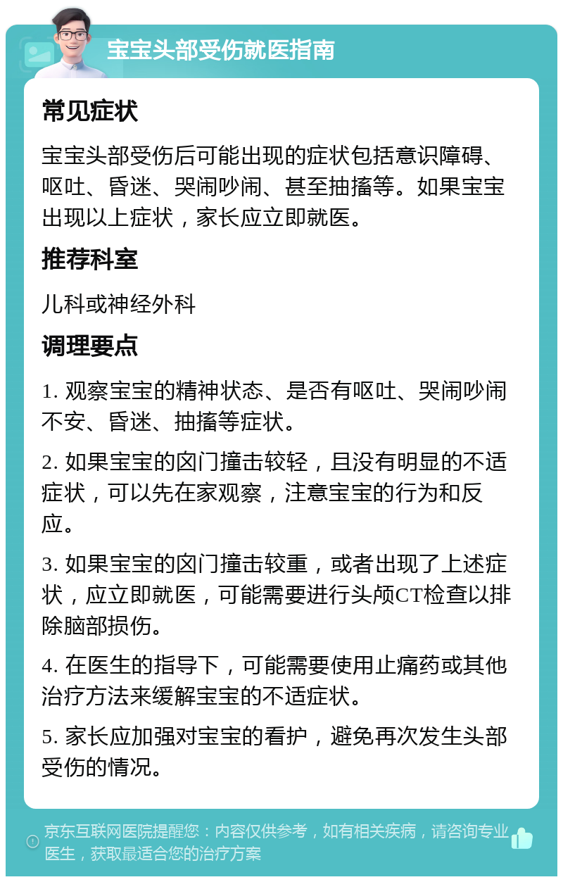 宝宝头部受伤就医指南 常见症状 宝宝头部受伤后可能出现的症状包括意识障碍、呕吐、昏迷、哭闹吵闹、甚至抽搐等。如果宝宝出现以上症状，家长应立即就医。 推荐科室 儿科或神经外科 调理要点 1. 观察宝宝的精神状态、是否有呕吐、哭闹吵闹不安、昏迷、抽搐等症状。 2. 如果宝宝的囟门撞击较轻，且没有明显的不适症状，可以先在家观察，注意宝宝的行为和反应。 3. 如果宝宝的囟门撞击较重，或者出现了上述症状，应立即就医，可能需要进行头颅CT检查以排除脑部损伤。 4. 在医生的指导下，可能需要使用止痛药或其他治疗方法来缓解宝宝的不适症状。 5. 家长应加强对宝宝的看护，避免再次发生头部受伤的情况。