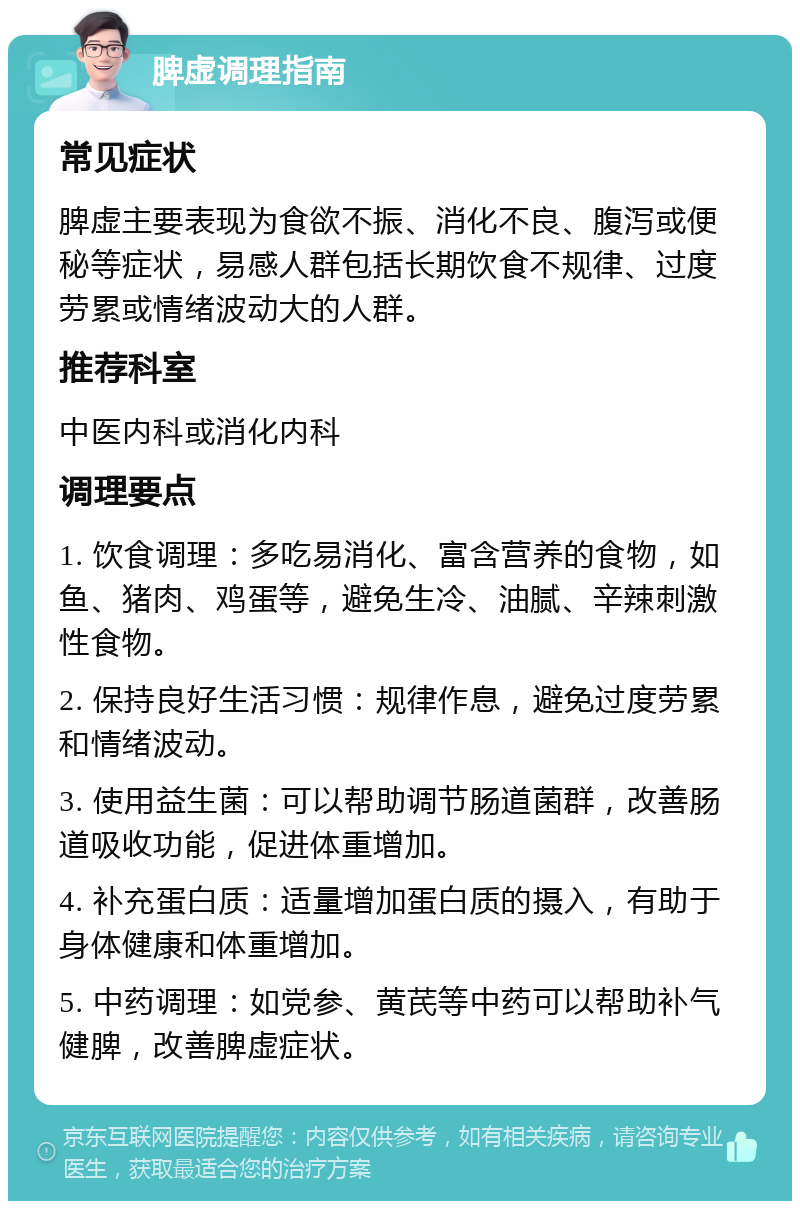 脾虚调理指南 常见症状 脾虚主要表现为食欲不振、消化不良、腹泻或便秘等症状，易感人群包括长期饮食不规律、过度劳累或情绪波动大的人群。 推荐科室 中医内科或消化内科 调理要点 1. 饮食调理：多吃易消化、富含营养的食物，如鱼、猪肉、鸡蛋等，避免生冷、油腻、辛辣刺激性食物。 2. 保持良好生活习惯：规律作息，避免过度劳累和情绪波动。 3. 使用益生菌：可以帮助调节肠道菌群，改善肠道吸收功能，促进体重增加。 4. 补充蛋白质：适量增加蛋白质的摄入，有助于身体健康和体重增加。 5. 中药调理：如党参、黄芪等中药可以帮助补气健脾，改善脾虚症状。