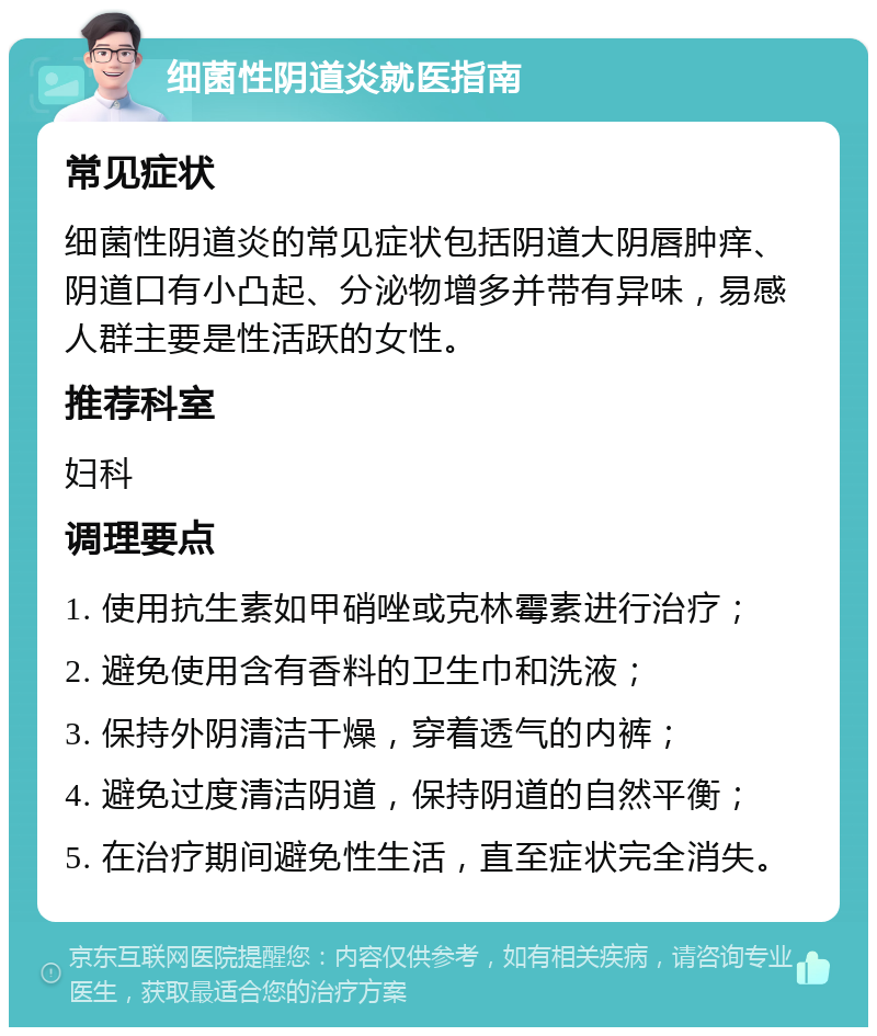 细菌性阴道炎就医指南 常见症状 细菌性阴道炎的常见症状包括阴道大阴唇肿痒、阴道口有小凸起、分泌物增多并带有异味，易感人群主要是性活跃的女性。 推荐科室 妇科 调理要点 1. 使用抗生素如甲硝唑或克林霉素进行治疗； 2. 避免使用含有香料的卫生巾和洗液； 3. 保持外阴清洁干燥，穿着透气的内裤； 4. 避免过度清洁阴道，保持阴道的自然平衡； 5. 在治疗期间避免性生活，直至症状完全消失。