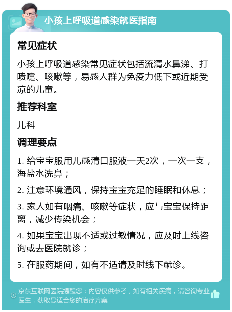 小孩上呼吸道感染就医指南 常见症状 小孩上呼吸道感染常见症状包括流清水鼻涕、打喷嚏、咳嗽等，易感人群为免疫力低下或近期受凉的儿童。 推荐科室 儿科 调理要点 1. 给宝宝服用儿感清口服液一天2次，一次一支，海盐水洗鼻； 2. 注意环境通风，保持宝宝充足的睡眠和休息； 3. 家人如有咽痛、咳嗽等症状，应与宝宝保持距离，减少传染机会； 4. 如果宝宝出现不适或过敏情况，应及时上线咨询或去医院就诊； 5. 在服药期间，如有不适请及时线下就诊。