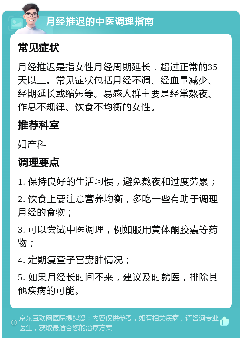 月经推迟的中医调理指南 常见症状 月经推迟是指女性月经周期延长，超过正常的35天以上。常见症状包括月经不调、经血量减少、经期延长或缩短等。易感人群主要是经常熬夜、作息不规律、饮食不均衡的女性。 推荐科室 妇产科 调理要点 1. 保持良好的生活习惯，避免熬夜和过度劳累； 2. 饮食上要注意营养均衡，多吃一些有助于调理月经的食物； 3. 可以尝试中医调理，例如服用黄体酮胶囊等药物； 4. 定期复查子宫囊肿情况； 5. 如果月经长时间不来，建议及时就医，排除其他疾病的可能。