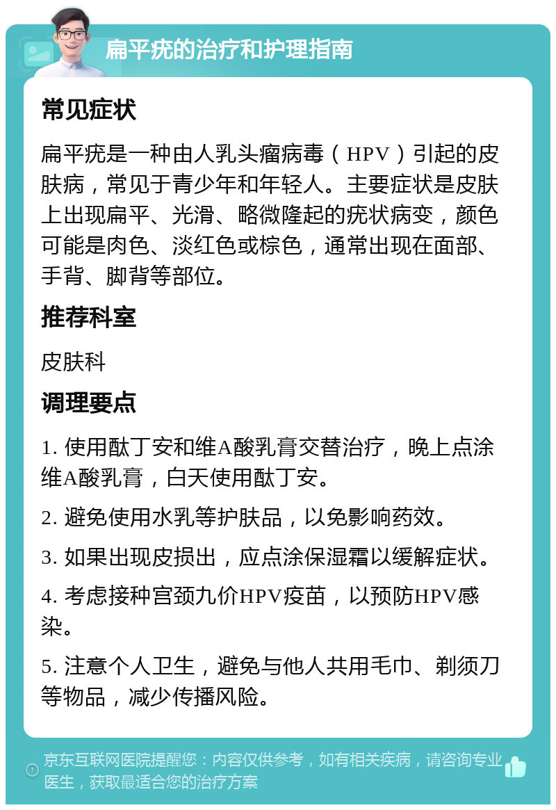 扁平疣的治疗和护理指南 常见症状 扁平疣是一种由人乳头瘤病毒（HPV）引起的皮肤病，常见于青少年和年轻人。主要症状是皮肤上出现扁平、光滑、略微隆起的疣状病变，颜色可能是肉色、淡红色或棕色，通常出现在面部、手背、脚背等部位。 推荐科室 皮肤科 调理要点 1. 使用酞丁安和维A酸乳膏交替治疗，晚上点涂维A酸乳膏，白天使用酞丁安。 2. 避免使用水乳等护肤品，以免影响药效。 3. 如果出现皮损出，应点涂保湿霜以缓解症状。 4. 考虑接种宫颈九价HPV疫苗，以预防HPV感染。 5. 注意个人卫生，避免与他人共用毛巾、剃须刀等物品，减少传播风险。