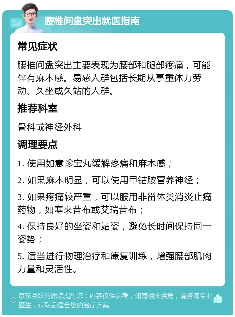 腰椎间盘突出就医指南 常见症状 腰椎间盘突出主要表现为腰部和腿部疼痛，可能伴有麻木感。易感人群包括长期从事重体力劳动、久坐或久站的人群。 推荐科室 骨科或神经外科 调理要点 1. 使用如意珍宝丸缓解疼痛和麻木感； 2. 如果麻木明显，可以使用甲钴胺营养神经； 3. 如果疼痛较严重，可以服用非甾体类消炎止痛药物，如塞来昔布或艾瑞昔布； 4. 保持良好的坐姿和站姿，避免长时间保持同一姿势； 5. 适当进行物理治疗和康复训练，增强腰部肌肉力量和灵活性。