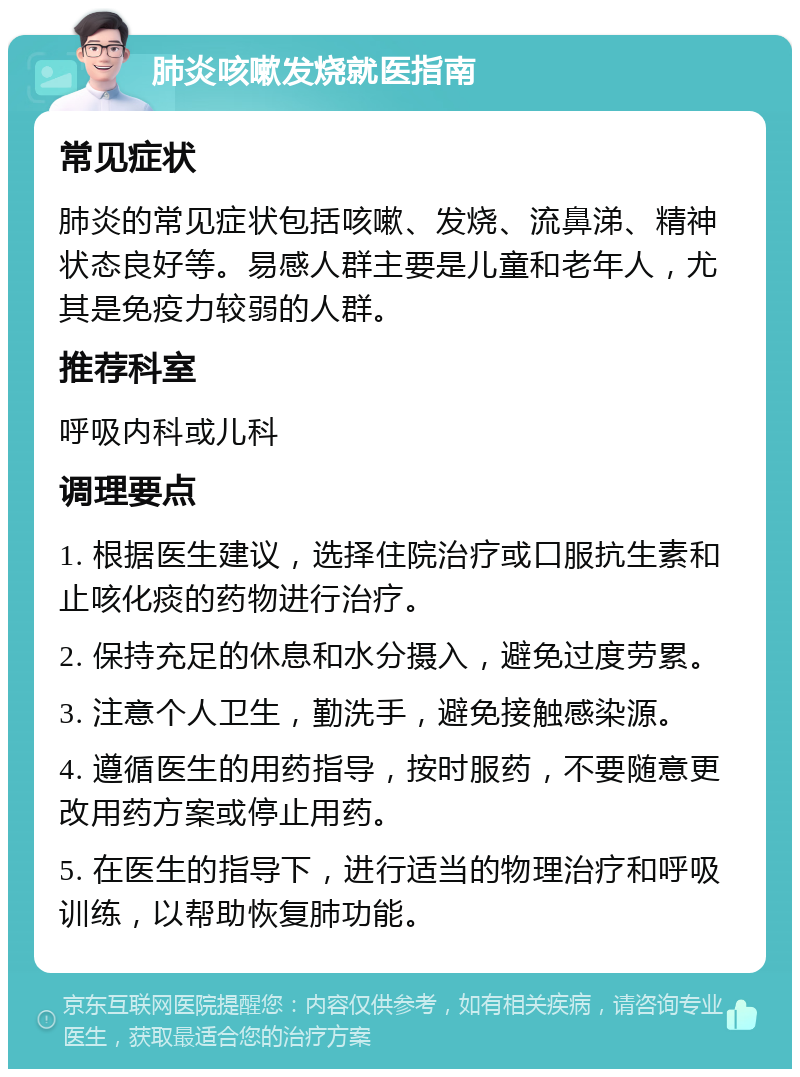 肺炎咳嗽发烧就医指南 常见症状 肺炎的常见症状包括咳嗽、发烧、流鼻涕、精神状态良好等。易感人群主要是儿童和老年人，尤其是免疫力较弱的人群。 推荐科室 呼吸内科或儿科 调理要点 1. 根据医生建议，选择住院治疗或口服抗生素和止咳化痰的药物进行治疗。 2. 保持充足的休息和水分摄入，避免过度劳累。 3. 注意个人卫生，勤洗手，避免接触感染源。 4. 遵循医生的用药指导，按时服药，不要随意更改用药方案或停止用药。 5. 在医生的指导下，进行适当的物理治疗和呼吸训练，以帮助恢复肺功能。