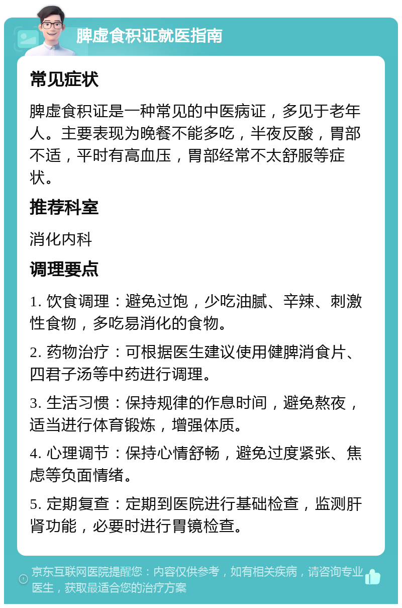 脾虚食积证就医指南 常见症状 脾虚食积证是一种常见的中医病证，多见于老年人。主要表现为晚餐不能多吃，半夜反酸，胃部不适，平时有高血压，胃部经常不太舒服等症状。 推荐科室 消化内科 调理要点 1. 饮食调理：避免过饱，少吃油腻、辛辣、刺激性食物，多吃易消化的食物。 2. 药物治疗：可根据医生建议使用健脾消食片、四君子汤等中药进行调理。 3. 生活习惯：保持规律的作息时间，避免熬夜，适当进行体育锻炼，增强体质。 4. 心理调节：保持心情舒畅，避免过度紧张、焦虑等负面情绪。 5. 定期复查：定期到医院进行基础检查，监测肝肾功能，必要时进行胃镜检查。