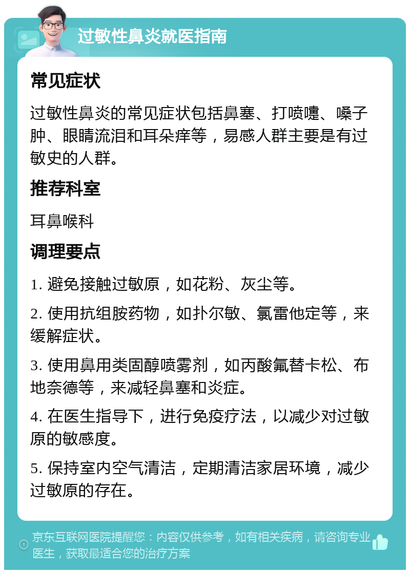 过敏性鼻炎就医指南 常见症状 过敏性鼻炎的常见症状包括鼻塞、打喷嚏、嗓子肿、眼睛流泪和耳朵痒等，易感人群主要是有过敏史的人群。 推荐科室 耳鼻喉科 调理要点 1. 避免接触过敏原，如花粉、灰尘等。 2. 使用抗组胺药物，如扑尔敏、氯雷他定等，来缓解症状。 3. 使用鼻用类固醇喷雾剂，如丙酸氟替卡松、布地奈德等，来减轻鼻塞和炎症。 4. 在医生指导下，进行免疫疗法，以减少对过敏原的敏感度。 5. 保持室内空气清洁，定期清洁家居环境，减少过敏原的存在。