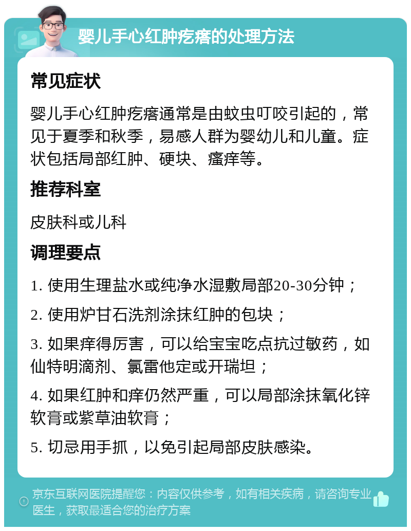 婴儿手心红肿疙瘩的处理方法 常见症状 婴儿手心红肿疙瘩通常是由蚊虫叮咬引起的，常见于夏季和秋季，易感人群为婴幼儿和儿童。症状包括局部红肿、硬块、瘙痒等。 推荐科室 皮肤科或儿科 调理要点 1. 使用生理盐水或纯净水湿敷局部20-30分钟； 2. 使用炉甘石洗剂涂抹红肿的包块； 3. 如果痒得厉害，可以给宝宝吃点抗过敏药，如仙特明滴剂、氯雷他定或开瑞坦； 4. 如果红肿和痒仍然严重，可以局部涂抹氧化锌软膏或紫草油软膏； 5. 切忌用手抓，以免引起局部皮肤感染。