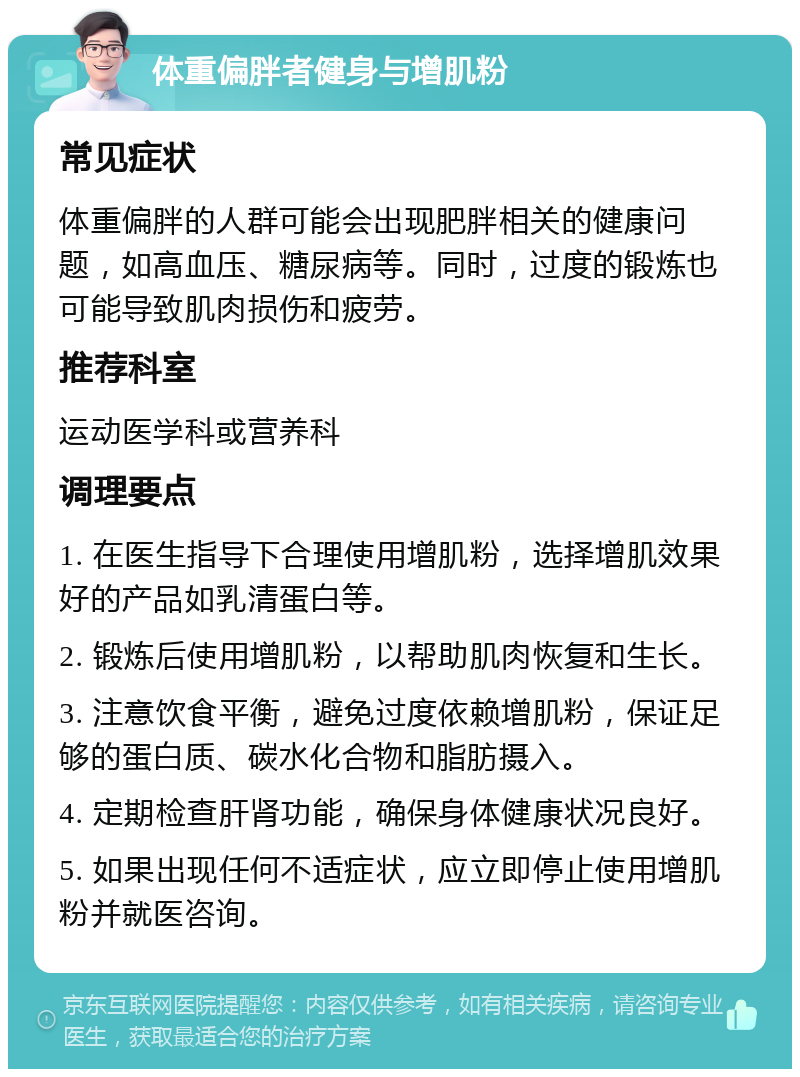 体重偏胖者健身与增肌粉 常见症状 体重偏胖的人群可能会出现肥胖相关的健康问题，如高血压、糖尿病等。同时，过度的锻炼也可能导致肌肉损伤和疲劳。 推荐科室 运动医学科或营养科 调理要点 1. 在医生指导下合理使用增肌粉，选择增肌效果好的产品如乳清蛋白等。 2. 锻炼后使用增肌粉，以帮助肌肉恢复和生长。 3. 注意饮食平衡，避免过度依赖增肌粉，保证足够的蛋白质、碳水化合物和脂肪摄入。 4. 定期检查肝肾功能，确保身体健康状况良好。 5. 如果出现任何不适症状，应立即停止使用增肌粉并就医咨询。