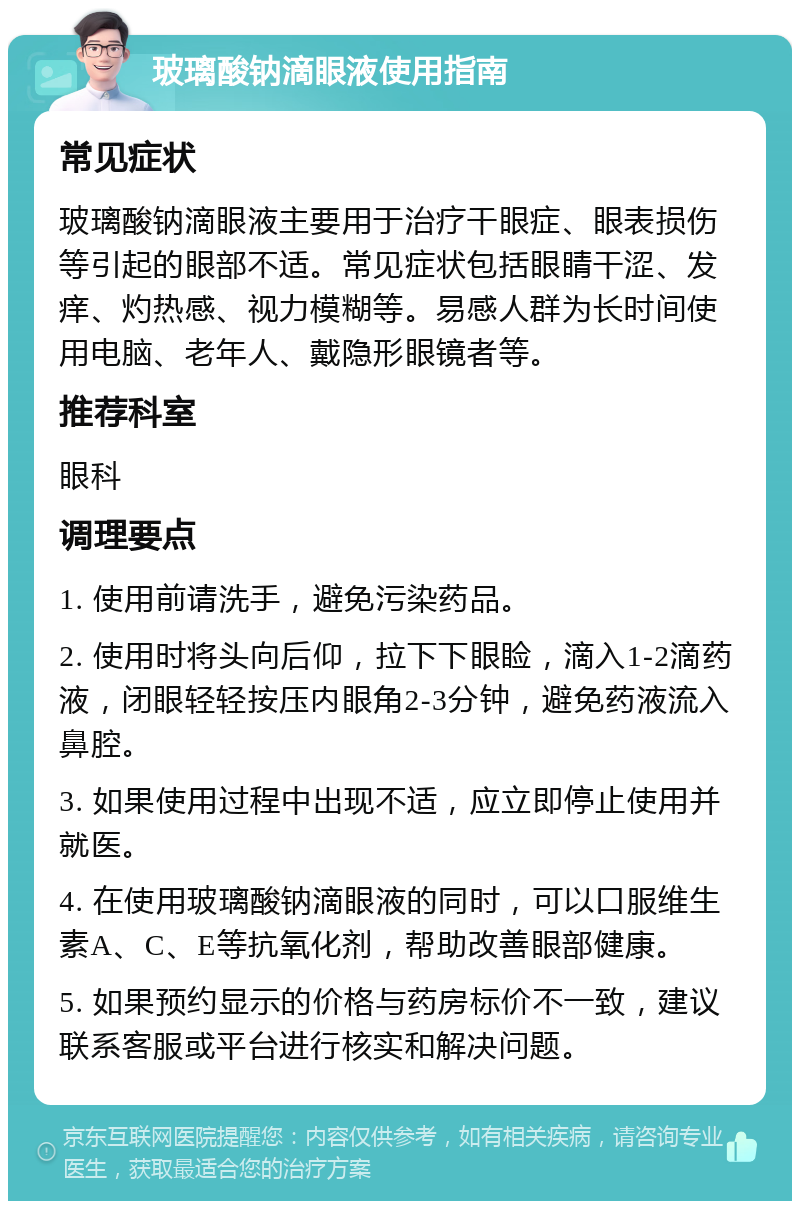 玻璃酸钠滴眼液使用指南 常见症状 玻璃酸钠滴眼液主要用于治疗干眼症、眼表损伤等引起的眼部不适。常见症状包括眼睛干涩、发痒、灼热感、视力模糊等。易感人群为长时间使用电脑、老年人、戴隐形眼镜者等。 推荐科室 眼科 调理要点 1. 使用前请洗手，避免污染药品。 2. 使用时将头向后仰，拉下下眼睑，滴入1-2滴药液，闭眼轻轻按压内眼角2-3分钟，避免药液流入鼻腔。 3. 如果使用过程中出现不适，应立即停止使用并就医。 4. 在使用玻璃酸钠滴眼液的同时，可以口服维生素A、C、E等抗氧化剂，帮助改善眼部健康。 5. 如果预约显示的价格与药房标价不一致，建议联系客服或平台进行核实和解决问题。