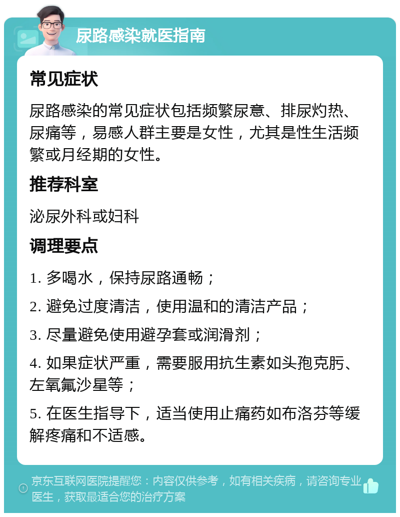 尿路感染就医指南 常见症状 尿路感染的常见症状包括频繁尿意、排尿灼热、尿痛等，易感人群主要是女性，尤其是性生活频繁或月经期的女性。 推荐科室 泌尿外科或妇科 调理要点 1. 多喝水，保持尿路通畅； 2. 避免过度清洁，使用温和的清洁产品； 3. 尽量避免使用避孕套或润滑剂； 4. 如果症状严重，需要服用抗生素如头孢克肟、左氧氟沙星等； 5. 在医生指导下，适当使用止痛药如布洛芬等缓解疼痛和不适感。