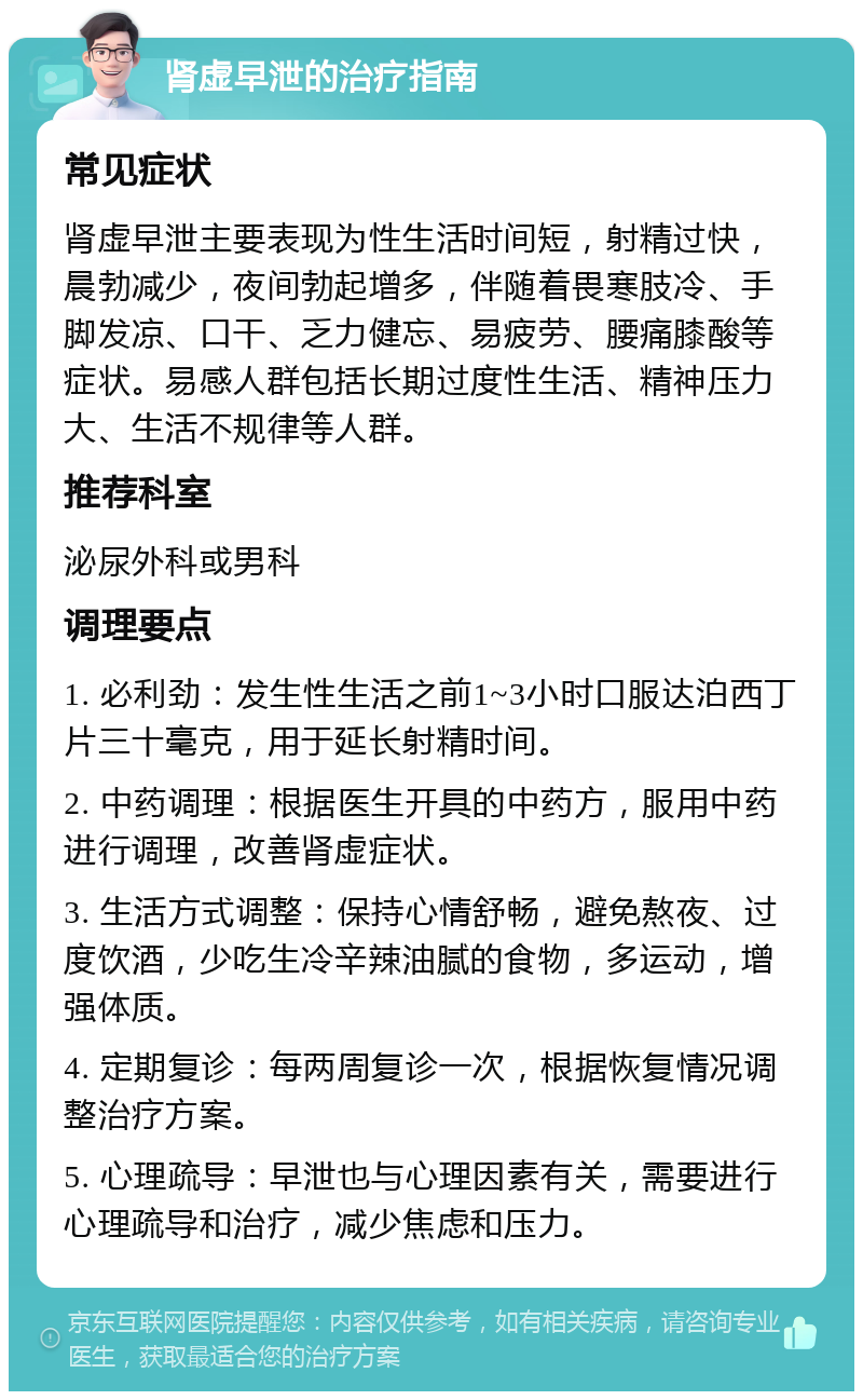 肾虚早泄的治疗指南 常见症状 肾虚早泄主要表现为性生活时间短，射精过快，晨勃减少，夜间勃起增多，伴随着畏寒肢冷、手脚发凉、口干、乏力健忘、易疲劳、腰痛膝酸等症状。易感人群包括长期过度性生活、精神压力大、生活不规律等人群。 推荐科室 泌尿外科或男科 调理要点 1. 必利劲：发生性生活之前1~3小时口服达泊西丁片三十毫克，用于延长射精时间。 2. 中药调理：根据医生开具的中药方，服用中药进行调理，改善肾虚症状。 3. 生活方式调整：保持心情舒畅，避免熬夜、过度饮酒，少吃生冷辛辣油腻的食物，多运动，增强体质。 4. 定期复诊：每两周复诊一次，根据恢复情况调整治疗方案。 5. 心理疏导：早泄也与心理因素有关，需要进行心理疏导和治疗，减少焦虑和压力。