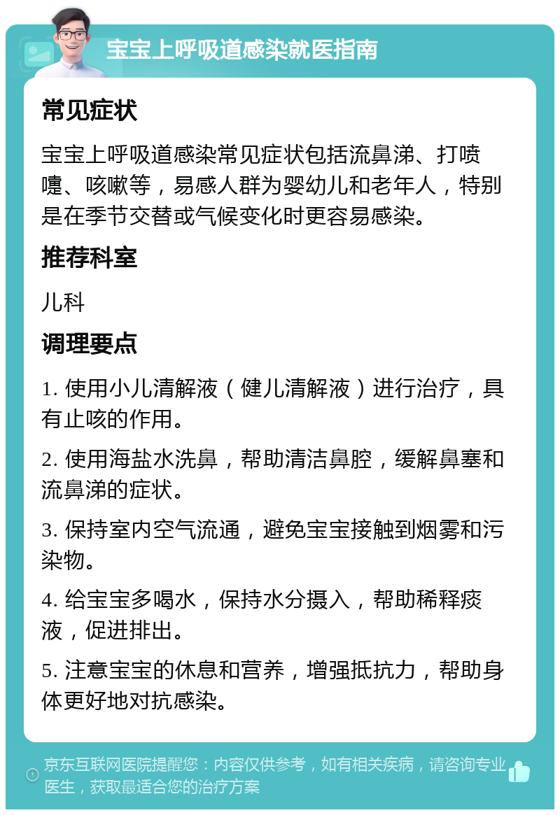 宝宝上呼吸道感染就医指南 常见症状 宝宝上呼吸道感染常见症状包括流鼻涕、打喷嚏、咳嗽等，易感人群为婴幼儿和老年人，特别是在季节交替或气候变化时更容易感染。 推荐科室 儿科 调理要点 1. 使用小儿清解液（健儿清解液）进行治疗，具有止咳的作用。 2. 使用海盐水洗鼻，帮助清洁鼻腔，缓解鼻塞和流鼻涕的症状。 3. 保持室内空气流通，避免宝宝接触到烟雾和污染物。 4. 给宝宝多喝水，保持水分摄入，帮助稀释痰液，促进排出。 5. 注意宝宝的休息和营养，增强抵抗力，帮助身体更好地对抗感染。