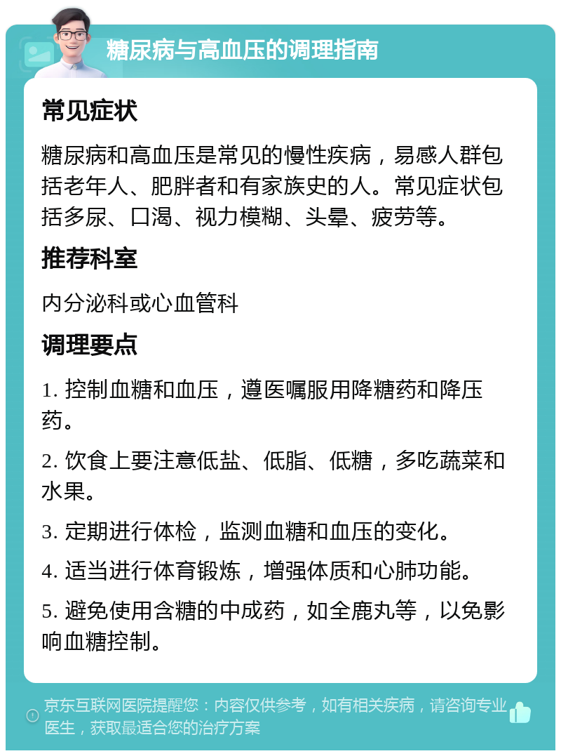 糖尿病与高血压的调理指南 常见症状 糖尿病和高血压是常见的慢性疾病，易感人群包括老年人、肥胖者和有家族史的人。常见症状包括多尿、口渴、视力模糊、头晕、疲劳等。 推荐科室 内分泌科或心血管科 调理要点 1. 控制血糖和血压，遵医嘱服用降糖药和降压药。 2. 饮食上要注意低盐、低脂、低糖，多吃蔬菜和水果。 3. 定期进行体检，监测血糖和血压的变化。 4. 适当进行体育锻炼，增强体质和心肺功能。 5. 避免使用含糖的中成药，如全鹿丸等，以免影响血糖控制。