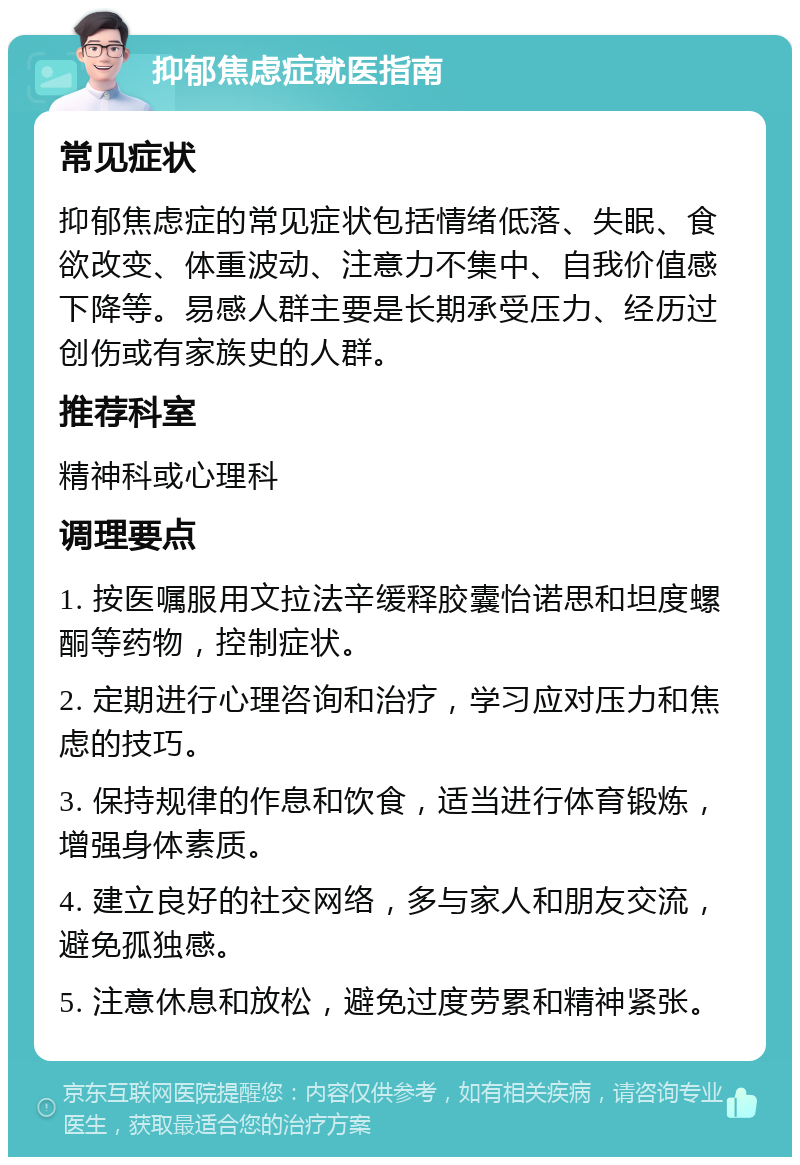 抑郁焦虑症就医指南 常见症状 抑郁焦虑症的常见症状包括情绪低落、失眠、食欲改变、体重波动、注意力不集中、自我价值感下降等。易感人群主要是长期承受压力、经历过创伤或有家族史的人群。 推荐科室 精神科或心理科 调理要点 1. 按医嘱服用文拉法辛缓释胶囊怡诺思和坦度螺酮等药物，控制症状。 2. 定期进行心理咨询和治疗，学习应对压力和焦虑的技巧。 3. 保持规律的作息和饮食，适当进行体育锻炼，增强身体素质。 4. 建立良好的社交网络，多与家人和朋友交流，避免孤独感。 5. 注意休息和放松，避免过度劳累和精神紧张。