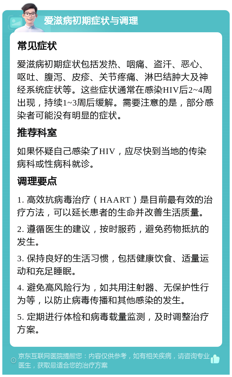 爱滋病初期症状与调理 常见症状 爱滋病初期症状包括发热、咽痛、盗汗、恶心、呕吐、腹泻、皮疹、关节疼痛、淋巴结肿大及神经系统症状等。这些症状通常在感染HIV后2~4周出现，持续1~3周后缓解。需要注意的是，部分感染者可能没有明显的症状。 推荐科室 如果怀疑自己感染了HIV，应尽快到当地的传染病科或性病科就诊。 调理要点 1. 高效抗病毒治疗（HAART）是目前最有效的治疗方法，可以延长患者的生命并改善生活质量。 2. 遵循医生的建议，按时服药，避免药物抵抗的发生。 3. 保持良好的生活习惯，包括健康饮食、适量运动和充足睡眠。 4. 避免高风险行为，如共用注射器、无保护性行为等，以防止病毒传播和其他感染的发生。 5. 定期进行体检和病毒载量监测，及时调整治疗方案。