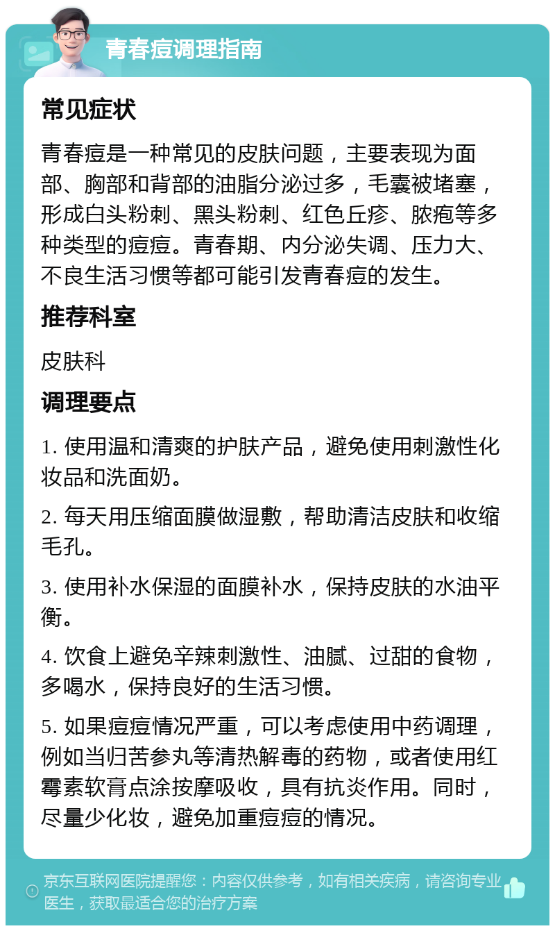 青春痘调理指南 常见症状 青春痘是一种常见的皮肤问题，主要表现为面部、胸部和背部的油脂分泌过多，毛囊被堵塞，形成白头粉刺、黑头粉刺、红色丘疹、脓疱等多种类型的痘痘。青春期、内分泌失调、压力大、不良生活习惯等都可能引发青春痘的发生。 推荐科室 皮肤科 调理要点 1. 使用温和清爽的护肤产品，避免使用刺激性化妆品和洗面奶。 2. 每天用压缩面膜做湿敷，帮助清洁皮肤和收缩毛孔。 3. 使用补水保湿的面膜补水，保持皮肤的水油平衡。 4. 饮食上避免辛辣刺激性、油腻、过甜的食物，多喝水，保持良好的生活习惯。 5. 如果痘痘情况严重，可以考虑使用中药调理，例如当归苦参丸等清热解毒的药物，或者使用红霉素软膏点涂按摩吸收，具有抗炎作用。同时，尽量少化妆，避免加重痘痘的情况。