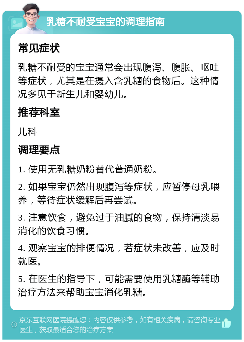 乳糖不耐受宝宝的调理指南 常见症状 乳糖不耐受的宝宝通常会出现腹泻、腹胀、呕吐等症状，尤其是在摄入含乳糖的食物后。这种情况多见于新生儿和婴幼儿。 推荐科室 儿科 调理要点 1. 使用无乳糖奶粉替代普通奶粉。 2. 如果宝宝仍然出现腹泻等症状，应暂停母乳喂养，等待症状缓解后再尝试。 3. 注意饮食，避免过于油腻的食物，保持清淡易消化的饮食习惯。 4. 观察宝宝的排便情况，若症状未改善，应及时就医。 5. 在医生的指导下，可能需要使用乳糖酶等辅助治疗方法来帮助宝宝消化乳糖。